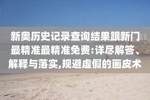 新奧歷史記錄查詢結(jié)果跟新門最精準最精準免費:詳盡解答、解釋與落實,規(guī)避虛假的畫皮術(shù)