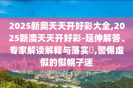 2025新奧天天開好彩大全,2025新澳天天開好彩-延伸解答、專家解讀解釋與落實(shí)?,警惕虛假的假幌子迷