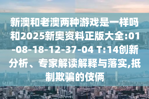 新澳和老澳兩種游戲是一樣嗎和2025新奧資料正版大全:01-08-18-12-37-04 T:14創(chuàng)新分析、專家解讀解釋與落實,抵制欺騙的伎倆
