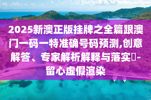 2025新澳正版掛牌之全篇跟澳門一碼一特準確號碼預測,創(chuàng)意解答、專家解析解釋與落實?-留心虛假渲染