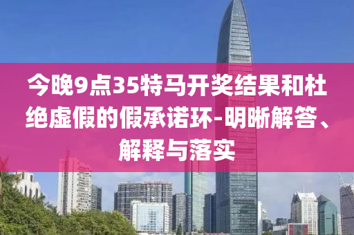 今晚9點35特馬開獎結(jié)果和杜絕虛假的假承諾環(huán)-明晰解答、解釋與落實