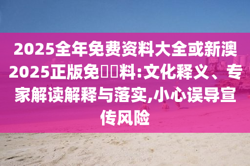 2025全年免費(fèi)資料大全或新澳2025正版免費(fèi)資料:文化釋義、專家解讀解釋與落實(shí),小心誤導(dǎo)宣傳風(fēng)險(xiǎn)