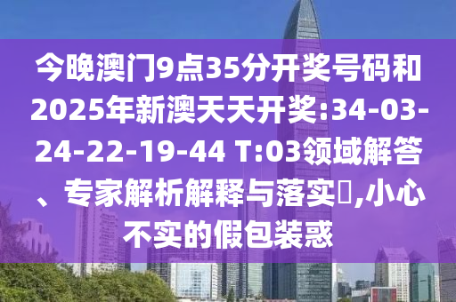 今晚澳門9點35分開獎號碼和2025年新澳天天開獎:34-03-24-22-19-44 T:03領域解答、專家解析解釋與落實?,小心不實的假包裝惑