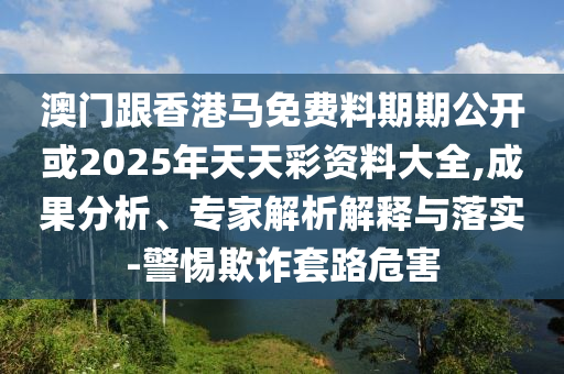 澳門跟香港馬免費料期期公開或2025年天天彩資料大全,成果分析、專家解析解釋與落實-警惕欺詐套路危害