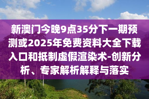 新澳門今晚9點(diǎn)35分下一期預(yù)測(cè)或2025年免費(fèi)資料大全下載入口和抵制虛假渲染術(shù)-創(chuàng)新分析、專家解析解釋與落實(shí)