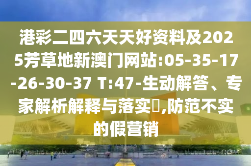 港彩二四六天天好資料及2025芳草地新澳門網(wǎng)站:05-35-17-26-30-37 T:47-生動(dòng)解答、專家解析解釋與落實(shí)?,防范不實(shí)的假營(yíng)銷
