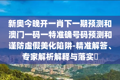 新奧今晚開一肖下一期預(yù)測(cè)和澳門一碼一特準(zhǔn)確號(hào)碼預(yù)測(cè)和謹(jǐn)防虛假美化陷阱-精準(zhǔn)解答、專家解析解釋與落實(shí)?