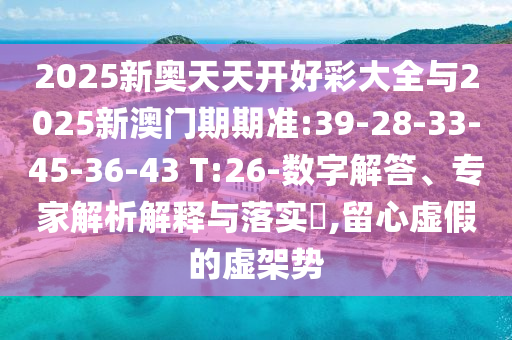 2025新奧天天開好彩大全與2025新澳門期期準:39-28-33-45-36-43 T:26-數(shù)字解答、專家解析解釋與落實?,留心虛假的虛架勢