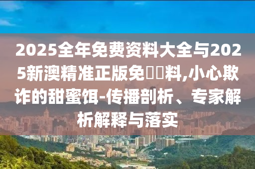 2025全年免費資料大全與2025新澳精準正版免費資料,小心欺詐的甜蜜餌-傳播剖析、專家解析解釋與落實