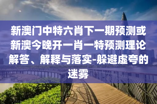 新澳門中特六肖下一期預(yù)測或新澳今晚開一肖一特預(yù)測理論解答、解釋與落實-躲避虛夸的迷霧