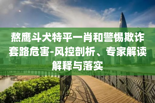 熬鷹斗犬特平一肖和警惕欺詐套路危害-風(fēng)控剖析、專(zhuān)家解讀解釋與落實(shí)