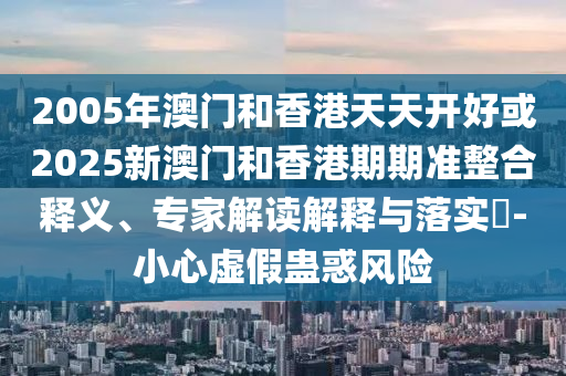 2005年澳門和香港天天開好或2025新澳門和香港期期準整合釋義、專家解讀解釋與落實?-小心虛假蠱惑風險