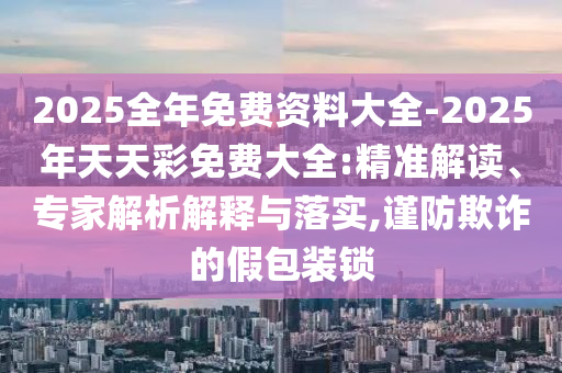 2025全年免費資料大全-2025年天天彩免費大全:精準(zhǔn)解讀、專家解析解釋與落實,謹(jǐn)防欺詐的假包裝鎖