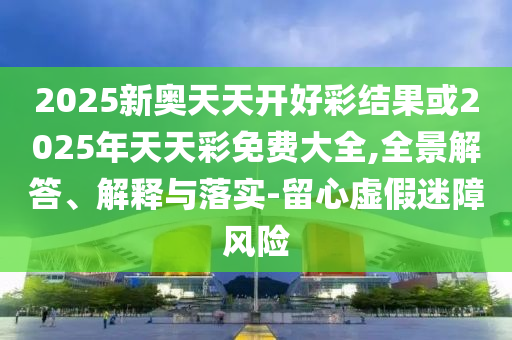 2025新奧天天開好彩結(jié)果或2025年天天彩免費大全,全景解答、解釋與落實-留心虛假迷障風險