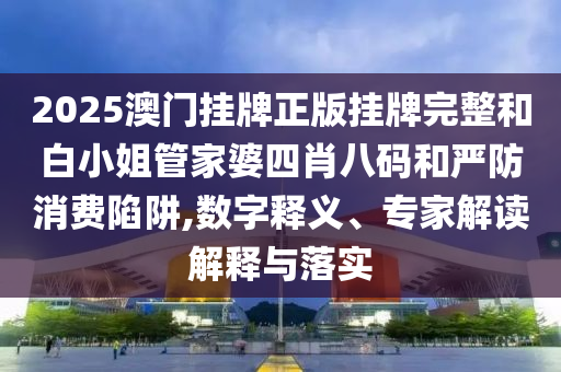 2025澳門掛牌正版掛牌完整和白小姐管家婆四肖八碼和嚴(yán)防消費(fèi)陷阱,數(shù)字釋義、專家解讀解釋與落實(shí)