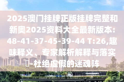 2025澳門掛牌正版掛牌完整和新奧2025資料大全最新版本:48-41-37-45-39-44 T:26,趣味釋義、專家解析解釋與落實?-杜絕虛假的迷魂陣