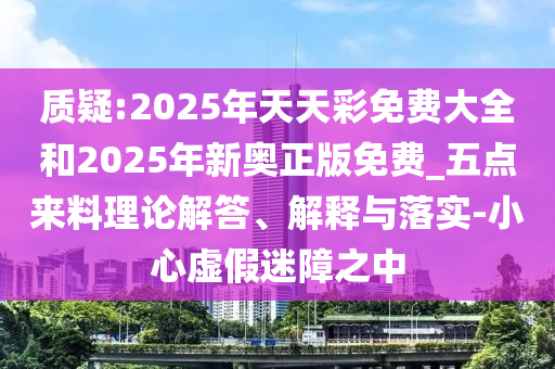 質(zhì)疑:2025年天天彩免費(fèi)大全和2025年新奧正版免費(fèi)_五點(diǎn)來料理論解答、解釋與落實(shí)-小心虛假迷障之中