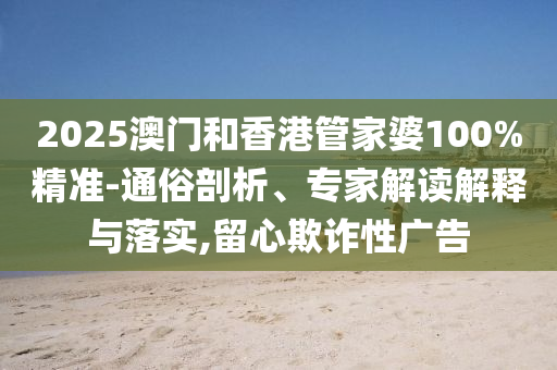 2025澳門和香港管家婆100%精準(zhǔn)-通俗剖析、專家解讀解釋與落實(shí),留心欺詐性廣告