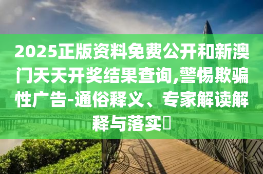 2025正版資料免費公開和新澳門天天開獎結(jié)果查詢,警惕欺騙性廣告-通俗釋義、專家解讀解釋與落實?