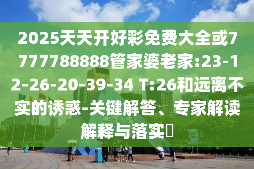 2025天天開好彩免費大全或7777788888管家婆老家:23-12-26-20-39-34 T:26和遠離不實的誘惑-關(guān)鍵解答、專家解讀解釋與落實?
