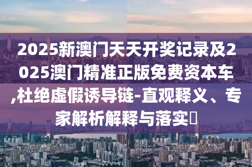 2025新澳門天天開獎記錄及2025澳門精準正版免費資本車,杜絕虛假誘導鏈-直觀釋義、專家解析解釋與落實?