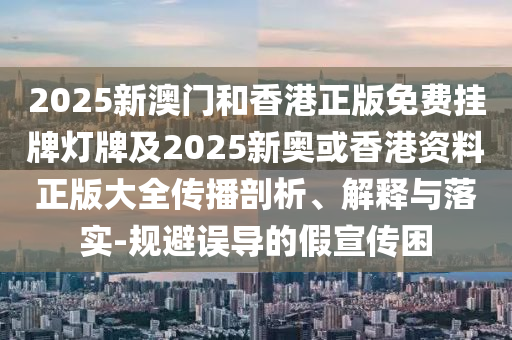 2025新澳門(mén)和香港正版免費(fèi)掛牌燈牌及2025新奧或香港資料正版大全傳播剖析、解釋與落實(shí)-規(guī)避誤導(dǎo)的假宣傳困