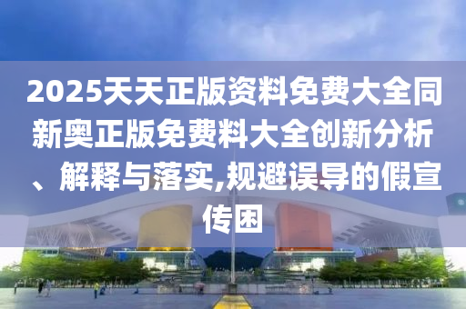 2025天天正版資料免費(fèi)大全同新奧正版免費(fèi)料大全創(chuàng)新分析、解釋與落實(shí),規(guī)避誤導(dǎo)的假宣傳困