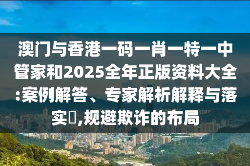 澳門與香港一碼一肖一特一中管家和2025全年正版資料大全:案例解答、專家解析解釋與落實(shí)?,規(guī)避欺詐的布局