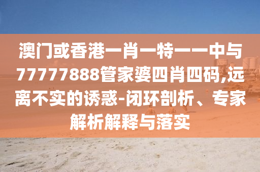 澳門或香港一肖一特一一中與77777888管家婆四肖四碼,遠離不實的誘惑-閉環(huán)剖析、專家解析解釋與落實
