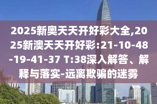 2025新奧天天開好彩大全,2025新澳天天開好彩:21-10-48-19-41-37 T:38深入解答、解釋與落實(shí)-遠(yuǎn)離欺騙的迷霧