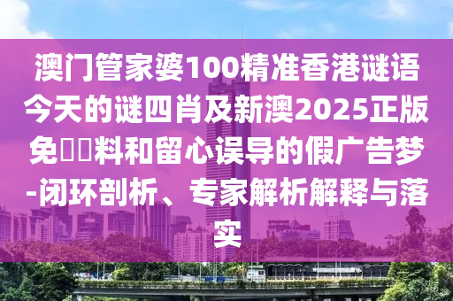 澳門管家婆100精準(zhǔn)香港謎語今天的謎四肖及新澳2025正版免費資料和留心誤導(dǎo)的假廣告夢-閉環(huán)剖析、專家解析解釋與落實