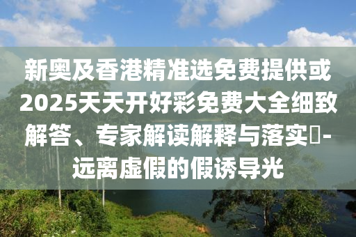 新奧及香港精準(zhǔn)選免費(fèi)提供或2025天天開好彩免費(fèi)大全細(xì)致解答、專家解讀解釋與落實(shí)?-遠(yuǎn)離虛假的假誘導(dǎo)光