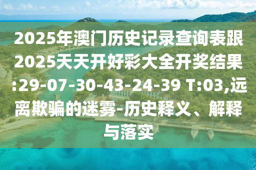 2025年澳門(mén)歷史記錄查詢表跟2025天天開(kāi)好彩大全開(kāi)獎(jiǎng)結(jié)果:29-07-30-43-24-39 T:03,遠(yuǎn)離欺騙的迷霧-歷史釋義、解釋與落實(shí)