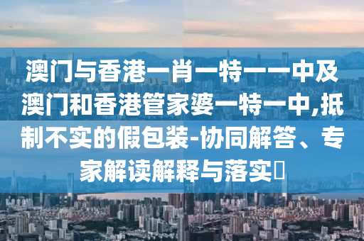 澳門與香港一肖一特一一中及澳門和香港管家婆一特一中,抵制不實(shí)的假包裝-協(xié)同解答、專家解讀解釋與落實(shí)?