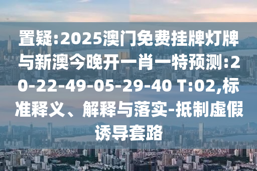 置疑:2025澳門免費掛牌燈牌與新澳今晚開一肖一特預測:20-22-49-05-29-40 T:02,標準釋義、解釋與落實-抵制虛假誘導套路