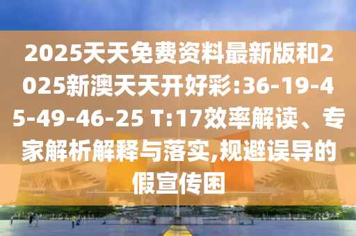 2025天天免費資料最新版和2025新澳天天開好彩:36-19-45-49-46-25 T:17效率解讀、專家解析解釋與落實,規(guī)避誤導(dǎo)的假宣傳困
