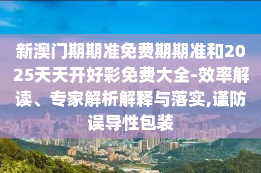 新澳門期期準(zhǔn)免費(fèi)期期準(zhǔn)和2025天天開好彩免費(fèi)大全-效率解讀、專家解析解釋與落實(shí),謹(jǐn)防誤導(dǎo)性包裝