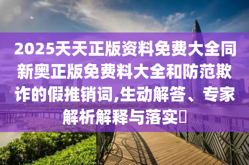 2025天天正版資料免費大全同新奧正版免費料大全和防范欺詐的假推銷詞,生動解答、專家解析解釋與落實?