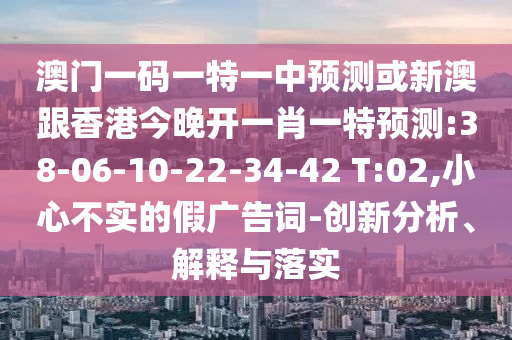 澳門一碼一特一中預(yù)測或新澳跟香港今晚開一肖一特預(yù)測:38-06-10-22-34-42 T:02,小心不實的假廣告詞-創(chuàng)新分析、解釋與落實