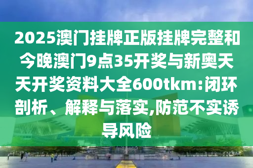 2025澳門(mén)掛牌正版掛牌完整和今晚澳門(mén)9點(diǎn)35開(kāi)獎(jiǎng)與新奧天天開(kāi)獎(jiǎng)資料大全600tkm:閉環(huán)剖析、解釋與落實(shí),防范不實(shí)誘導(dǎo)風(fēng)險(xiǎn)