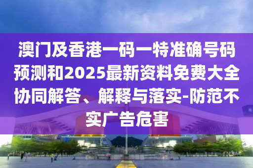 澳門及香港一碼一特準(zhǔn)確號(hào)碼預(yù)測(cè)和2025最新資料免費(fèi)大全協(xié)同解答、解釋與落實(shí)-防范不實(shí)廣告危害