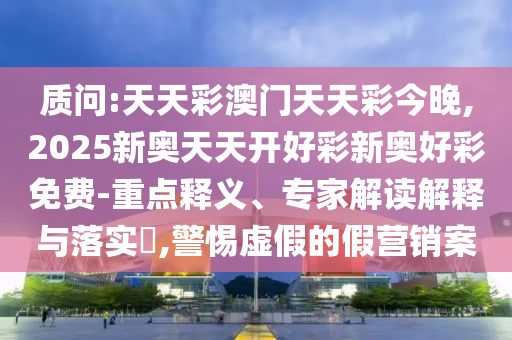 質(zhì)問:天天彩澳門天天彩今晚,2025新奧天天開好彩新奧好彩免費(fèi)-重點釋義、專家解讀解釋與落實?,警惕虛假的假營銷案
