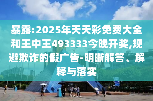 暴露:2025年天天彩免費大全和王中王493333今晚開獎,規(guī)避欺詐的假廣告-明晰解答、解釋與落實