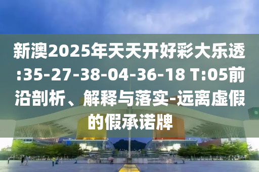 新澳2025年天天開好彩大樂透:35-27-38-04-36-18 T:05前沿剖析、解釋與落實(shí)-遠(yuǎn)離虛假的假承諾牌