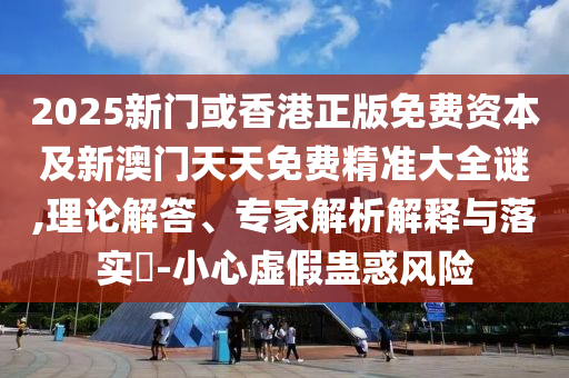 2025新門或香港正版免費資本及新澳門天天免費精準大全謎,理論解答、專家解析解釋與落實?-小心虛假蠱惑風險