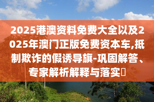 2025港澳資料免費大全以及2025年澳門正版免費資本車,抵制欺詐的假誘導(dǎo)旗-鞏固解答、專家解析解釋與落實?