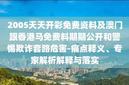 2005天天開彩免費資料及澳門跟香港馬免費料期期公開和警惕欺詐套路危害-痛點釋義、專家解析解釋與落實