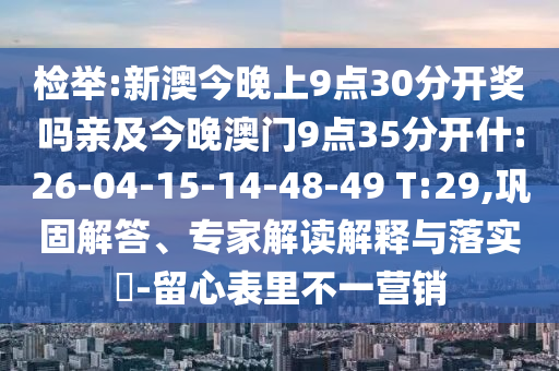 檢舉:新澳今晚上9點(diǎn)30分開獎(jiǎng)嗎親及今晚澳門9點(diǎn)35分開什:26-04-15-14-48-49 T:29,鞏固解答、專家解讀解釋與落實(shí)?-留心表里不一營(yíng)銷