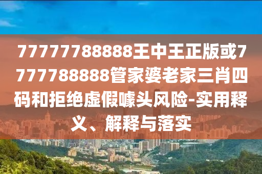 77777788888王中王正版或7777788888管家婆老家三肖四碼和拒絕虛假噱頭風(fēng)險(xiǎn)-實(shí)用釋義、解釋與落實(shí)