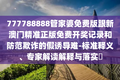 777788888管家婆免費版跟新澳門精準正版免費開獎記錄和防范欺詐的假誘導難-標準釋義、專家解讀解釋與落實?